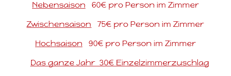 Nebensaison 60€ pro Person im Zimmer Zwischensaison 75€ pro Person im Zimmer Hochsaison 90€ pro Person im Zimmer Das ganze Jahr 30€ Einzelzimmerzuschlag 