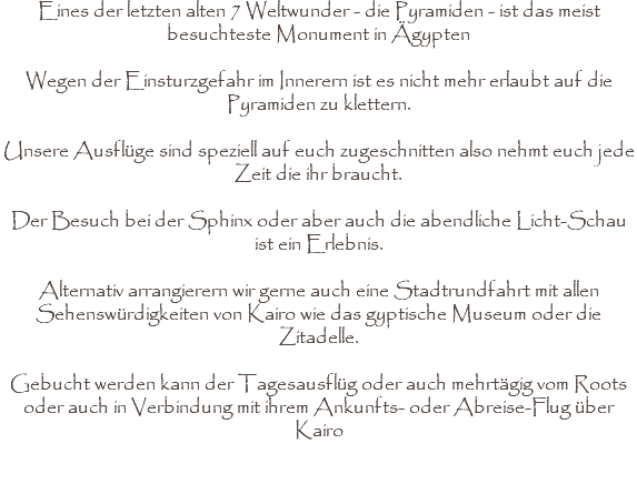 Eines der letzten alten 7 Weltwunder - die Pyramiden - ist das meist besuchteste Monument in Ägypten Wegen der Einsturzgefahr im Innerern ist es nicht mehr erlaubt auf die Pyramiden zu klettern. Unsere Ausflüge sind speziell auf euch zugeschnitten also nehmt euch jede Zeit die ihr braucht. Der Besuch bei der Sphinx oder aber auch die abendliche Licht-Schau ist ein Erlebnis. Alternativ arrangierern wir gerne auch eine Stadtrundfahrt mit allen Sehenswürdigkeiten von Kairo wie das gyptische Museum oder die Zitadelle. Gebucht werden kann der Tagesausflüg oder auch mehrtägig vom Roots oder auch in Verbindung mit ihrem Ankunfts- oder Abreise-Flug über Kairo 