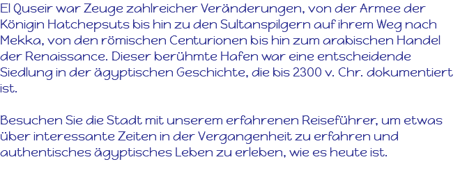 El Quseir war Zeuge zahlreicher Veränderungen, von der Armee der Königin Hatchepsuts bis hin zu den Sultanspilgern auf ihrem Weg nach Mekka, von den römischen Centurionen bis hin zum arabischen Handel der Renaissance. Dieser berühmte Hafen war eine entscheidende Siedlung in der ägyptischen Geschichte, die bis 2300 v. Chr. dokumentiert ist. Besuchen Sie die Stadt mit unserem erfahrenen Reiseführer, um etwas über interessante Zeiten in der Vergangenheit zu erfahren und authentisches ägyptisches Leben zu erleben, wie es heute ist. 