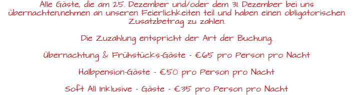Alle Gäste, die am 25. Dezember und/oder dem 31. Dezember bei uns übernachten,nehmen an unseren Feierlichkeiten teil und haben einen obligatorischen Zusatzbetrag zu zahlen. Die Zuzahlung entspricht der Art der Buchung. Übernachtung & Frühstücks-Gäste - €65 pro Person pro Nacht Halbpension-Gäste - €50 pro Person pro Nacht Soft All Inklusive - Gäste - €35 pro Person pro Nacht