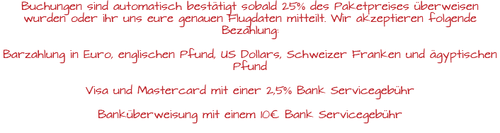 Buchungen sind automatisch bestätigt sobald 25% des Paketpreises überweisen wurden oder ihr uns eure genauen Flugdaten mitteilt. Wir akzeptieren folgende Bezahlung: Barzahlung in Euro, englischen Pfund, US Dollars, Schweizer Franken und ägyptischen Pfund Visa und Mastercard mit einer 2,5% Bank Servicegebühr Banküberweisung mit einem 10€ Bank Servicegebühr 