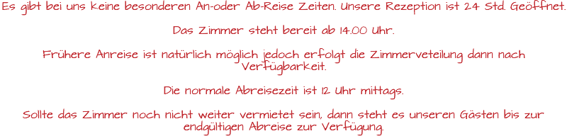 Es gibt bei uns keine besonderen An-oder Ab-Reise Zeiten. Unsere Rezeption ist 24 Std. Geöffnet. Das Zimmer steht bereit ab 14.00 Uhr. Frühere Anreise ist natürlich möglich jedoch erfolgt die Zimmerveteilung dann nach Verfügbarkeit. Die normale Abreisezeit ist 12 Uhr mittags. Sollte das Zimmer noch nicht weiter vermietet sein, dann steht es unseren Gästen bis zur endgültigen Abreise zur Verfügung.
