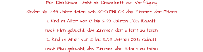 Für Kleinkinder steht ein Kinderbett zur Verfügung Kinder bis 7,99 Jahre teilen sich KOSTENLOS das Zimmer der Eltern 1. Kind im Alter von 8 bis 12,99 Jahren 50% Rabatt nach Plan gebucht, das Zimmer der Eltern zu teilen 2. Kind im Alter von 8 bis 12,99 Jahren 25% Rabatt nach Plan gebucht, das Zimmer der Eltern zu teilen