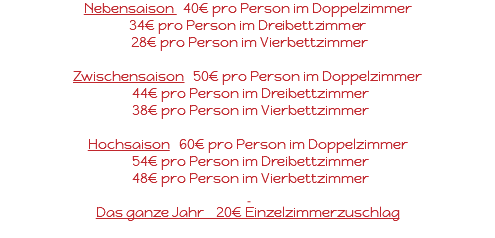 Nebensaison 40€ pro Person im Doppelzimmer 34€ pro Person im Dreibettzimmer 28€ pro Person im Vierbettzimmer Zwischensaison 50€ pro Person im Doppelzimmer 44€ pro Person im Dreibettzimmer 38€ pro Person im Vierbettzimmer Hochsaison 60€ pro Person im Doppelzimmer 54€ pro Person im Dreibettzimmer 48€ pro Person im Vierbettzimmer Das ganze Jahr 20€ Einzelzimmerzuschlag 